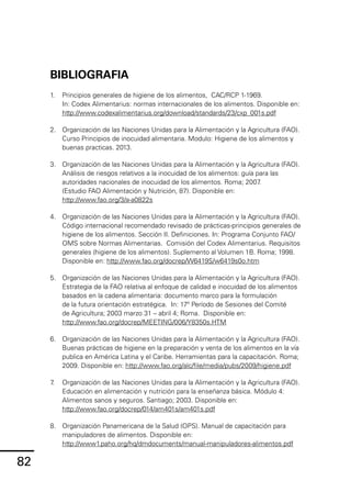 82
BIBLIOGRAFIA
1.	 Principios generales de higiene de los alimentos, CAC/RCP 1-1969.
In: Codex Alimentarius: normas internacionales de los alimentos. Disponible en:
http://www.codexalimentarius.org/download/standards/23/cxp_001s.pdf
2.	 Organización de las Naciones Unidas para la Alimentación y la Agricultura (FAO).
Curso Principios de inocuidad alimentaria. Modulo: Higiene de los alimentos y
buenas practicas. 2013.
3.	 Organización de las Naciones Unidas para la Alimentación y la Agricultura (FAO).
Análisis de riesgos relativos a la inocuidad de los alimentos: guía para las
autoridades nacionales de inocuidad de los alimentos. Roma; 2007
.
(Estudio FAO Alimentación y Nutrición, 87). Disponible en:
http://www.fao.org/3/a-a0822s
4.	 Organización de las Naciones Unidas para la Alimentación y la Agricultura (FAO).
Código internacional recomendado revisado de prácticas-principios generales de
higiene de los alimentos. Sección II. Definiciones. In: Programa Conjunto FAO/
OMS sobre Normas Alimentarias. Comisión del Codex Alimentarius. Requisitos
generales (higiene de los alimentos). Suplemento al Volumen 1B. Roma; 1998.
Disponible en: http://www.fao.org/docrep/W6419S/w6419s0o.htm
5.	 Organización de las Naciones Unidas para la Alimentación y la Agricultura (FAO).
Estrategia de la FAO relativa al enfoque de calidad e inocuidad de los alimentos
basados en la cadena alimentaria: documento marco para la formulación
de la futura orientación estratégica. In: 17º Período de Sesiones del Comité
de Agricultura; 2003 marzo 31 – abril 4; Roma. Disponible en:
http://www.fao.org/docrep/MEETING/006/Y8350s.HTM
6.	 Organización de las Naciones Unidas para la Alimentación y la Agricultura (FAO).
Buenas prácticas de higiene en la preparación y venta de los alimentos en la vía
publica en América Latina y el Caribe. Herramientas para la capacitación. Roma;
2009. Disponible en: http://www.fao.org/alc/file/media/pubs/2009/higiene.pdf
7
.	 Organización de las Naciones Unidas para la Alimentación y la Agricultura (FAO).
Educación en alimentación y nutrición para la enseñanza básica. Módulo 4:
Alimentos sanos y seguros. Santiago; 2003. Disponible en:
http://www.fao.org/docrep/014/am401s/am401s.pdf
8.	 Organización Panamericana de la Salud (OPS). Manual de capacitación para
manipuladores de alimentos. Disponible en:
http://www1.paho.org/hq/dmdocuments/manual-manipuladores-alimentos.pdf
 