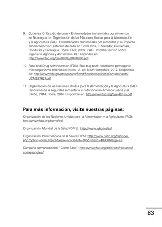 83
9.	 Gutiérrez G. Estudio de caso – Enfermedades transmitidas por alimentos
en Nicaragua. In: Organización de las Naciones Unidas para la Alimentación
y la Agricultura (FAO). Enfermedades transmitidas por alimentos y su impacto
socioeconómico: estudios de caso en Costa Rica, El Salvador, Guatemala,
Honduras y Nicaragua. Roma: FAO; 2009. (FAO. Informe Técnico sobre
Ingeniería Agrícola y Alimentaria, 6). Disponible en:
http://www.fao.org/3/a-i0480s/i0480s06.pdf
10.	 Food and Drug Administration (FDA). Bad bug book, foodborne pathogenic
microorganisms and natural toxins. 2. ed. New Hampshire; 2012. Disponible
en: http://www.fda.gov/downloads/Food/FoodborneIllnessContaminants/
UCM297627
.pdf
11.	 Organización de las Naciones Unidas para la Alimentación y la Agricultura (FAO).
Panorama de la seguridad alimentaria y nutricional en América Latina y el
Caribe, 2014. Roma; 2014. Disponible en: http://www.fao.org/3/a-i4018s.pdf
Para más información, visite nuestras páginas:
Organización de las Naciones Unidas para la Alimentación y la Agricultura (FAO):
http://www.fao.org/home/es/
Organización Mundial de la Salud (OMS): http://www.who.int/es/
Organización Panamericana de la Salud (OPS): http://www.paho.org/hq/index.
php?option=com_topics&view=article&id=266&Itemid=40906&lang=es
Campaña comunicacional “Come Sano”: http://www.fao.org/americas/recursos/
come-sano/es/
 