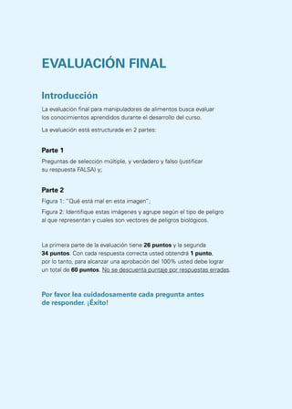 EVALUACIÓN FINAL
Introducción
La evaluación final para manipuladores de alimentos busca evaluar
los conocimientos aprendidos durante el desarrollo del curso.
La evaluación está estructurada en 2 partes:
Parte 1
Preguntas de selección múltiple, y verdadero y falso (justificar
su respuesta FALSA) y;
Parte 2
Figura 1: “Qué está mal en esta imagen”;
Figura 2: Identifique estas imágenes y agrupe según el tipo de peligro
al que representan y cuales son vectores de peligros biológicos.
La primera parte de la evaluación tiene 26 puntos y la segunda
34 puntos. Con cada respuesta correcta usted obtendrá 1 punto,
por lo tanto, para alcanzar una aprobación del 100% usted debe lograr
un total de 60 puntos. No se descuenta puntaje por respuestas erradas.
Por favor lea cuidadosamente cada pregunta antes
de responder. ¡Éxito!
 