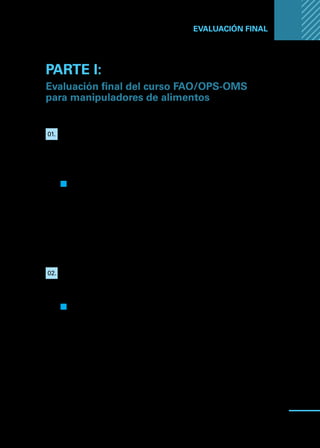 Manual
para
manipuladores
de
alimentos
87
EVALUACIÓN FINAL ...
PARTE I:
Evaluación final del curso FAO/OPS-OMS
para manipuladores de alimentos
01.	 Se define Manipulador de alimentos como: “toda persona que
manipule directamente alimentos envasados o no envasados, equipo
y utensilios utilizados para los alimentos, o superficies que entren en
contacto con los alimentos y que se espera, por tanto, cumpla con los
requerimientos de higiene de los alimentos”
.
Q
Q Verdadero
F
F Falso
Justifique:
02.	 Existen tres tipos de peligros que pueden contaminar los alimentos
y provocar un riesgo para la salud pública: 1) peligros físicos;
2) peligros biológicos y 3) peligros químicos.
Q
Q Verdadero
F
F Falso
Justifique:
 