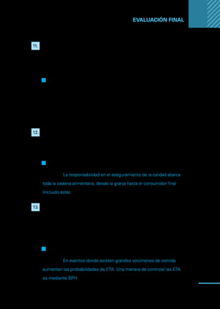 Manual
para
manipuladores
de
alimentos
91
EVALUACIÓN FINAL ...
11.	 Dentro de las causas más comunes de ETA, se encuentran las
intoxicaciones e infecciones alimentarias. Ésta última (infección),
se entiende cuando consumimos un alimento contaminado con
gérmenes que causan enfermedad, como pueden ser bacterias,
larvas o huevos de algunos parásitos.
Q
Q Verdadero
F
F Falso
Justifique:
12.	 Los consumidores, al ser el último eslabón en la cadena, no tienen
ninguna responsabilidad en el aseguramiento de la inocuidad de
los alimentos.
F
F Verdadero
Q
Q Falso
Justifique: La responsabilidad en el aseguramiento de la calidad abarca
toda la cadena alimentaria, desde la granja hasta el consumidor final
(incluido éste).
13.	 Respecto de lo que hay que saber sobre las ETA, indique si es
correcta la siguiente afirmación: “En eventos donde existen grandes
volúmenes de comida disminuyen las probabilidades de contagio,
y su prevención es posible solo si se aplican buenas prácticas
higiénicas en el manejo de los alimentos.
F
F Verdadero
Q
Q Falso
Justifique: En eventos donde existen grandes volúmenes de comida
aumentan las probabilidades de ETA. Una manera de controlar las ETA
es mediante BPH.
 