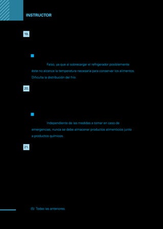 Manual
para
manipuladores
de
alimentos
94
Instructor
19.	 Indique si la siguiente afirmación es verdadera: “Si un refrigerador es
sobrecargado alcanzara con mayor facilidad la temperatura necesaria
para conservar los alimentos”
.
F
F Verdadero
Q
Q Falso
Justifique: Falso, ya que al sobrecargar el refrigerador posiblemente
éste no alcance la temperatura necesaria para conservar los alimentos.
Dificulta la distribución del frio.
20.	 Indique si la siguiente afirmación es verdadera: Es posible almacenar
los productos alimenticios junto a los productos químicos siempre y
cuando el local donde se manipulan alimentos cuente con un plan de
acción frente a problemas de contaminación por peligros químicos.
F
F Verdadero
Q
Q Falso
Justifique: Independiente de las medidas a tomar en caso de
emergencias, nunca se debe almacenar productos alimenticios junto
a productos químicos.
21.	 El manipulador de alimentos debe utilizar un termómetro para
asegurar que la parte central de la pieza que este cocinando alcance
la temperatura optima de cocción. En función de la temperatura se
consideran los siguientes rangos:
I.	 Bajo los 5°C, zona de refrigeración adecuada.
II.	 Entre los 5°C y los 60°C, de zona de peligro.
III.	 Sobre los 60°C, zona de cocción adecuada.
Respuesta:
(1)	 Solo I
(2)	 Solo II
(3)	 Solo III
(4)	 I y II
(5)	 Todas las anteriores.
 