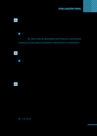 Manual
para
manipuladores
de
alimentos
95
EVALUACIÓN FINAL ...
22.	 Uno de los métodos correctos de descongelación utilizada por los
manipuladores de alimentos, es dejar el alimento sobre la mesa de
trabajo a temperatura ambiente.
F
F Verdadero
Q
Q Falso
Justifique: No, este medio de descongelamiento favorece la proliferación
bacteriana, ya que aporta temperatura y tiempo para su multiplicación.
23.	 El proceso de cocción y el proceso de congelación ayudan a disminuir
la posibilidad de ETA.
Q
Q Verdadero
F
F Falso
Justifique:
24.	 Entre los métodos más seguros para descongelar, se puede encontrar
el uso de:
I.	Refrigeración.
II.	 Temperatura ambiente.
III.	 Agua potable.
IV.	Cocción.
V.	Microondas.
Respuesta:
(1)	 Solo I
(2)	 Solo II
(3)	 Solo III
(4)	 I, III, IV y V
(5)	 Todas las anteriores.
 