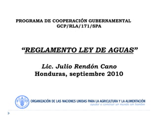 PROGRAMA DE COOPERACIÓN GUBERNAMENTAL
GCP/RLA/171/SPA
“REGLAMENTO LEY DE AGUAS”
Lic. Julio Rendón Cano
Honduras, septiembre 2010
 