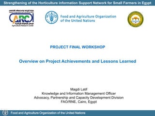 Strengthening of the Horticulture information Support Network for Small Farmers in Egypt
Food and Agriculture Organization of the United Nations
PROJECT FINAL WORKSHOP
Overview on Project Achievements and Lessons Learned
Magdi Latif
Knowledge and Information Management Officer
Advocacy, Partnership and Capacity Development Division
FAO/RNE, Cairo, Egypt
 