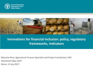 Massimo Pera, Agricultural Finance Specialist and Project Coordinator, FAO
Investment Days 2017
Rome, 12 July 2017
Innovations for financial inclusion: policy, regulatory
frameworks, indicators
 