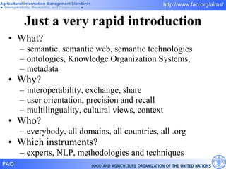 Just a very rapid introduction What? semantic, semantic web, semantic technologies ontologies, Knowledge Organization Systems,  metadata Why? interoperability, exchange, share user orientation, precision and recall multilinguality, cultural views, context Who? everybody, all domains, all countries, all .org Which instruments? experts, NLP, methodologies and techniques 