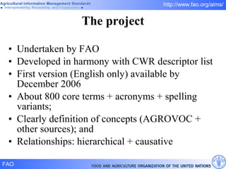 Undertaken by FAO Developed in harmony with CWR descriptor list First version (English only) available by December 2006 About 800 core terms + acronyms + spelling variants; Clearly definition of concepts (AGROVOC + other sources); and Relationships: hierarchical + causative The project 