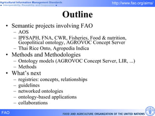 Outline Semantic projects involving FAO AOS IPFSAPH, FNA, CWR, Fisheries, Food & nutrition, Geopolitical ontology, AGROVOC Concept Server Thai Rice Onto, Agropedia Indica Methods and Methodologies Ontology models (AGROVOC Concept Server, LIR, ...) Methods What’s next registries: concepts, relationships guidelines networked ontologies ontology-based applications collaborations 
