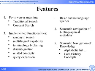Features Form versus meaning: Traditional Search Concept Search Implemented functionalities: synonym search multilingual capability terminology brokering disambiguation related concepts query expansion Basic natural language queries Semantic navigation of bibliographical metadata Semantic Navigation of Knowledge Alphabetic list  ... Core Fishery Concepts  ...  