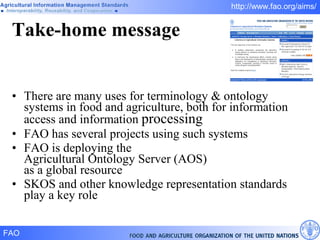 Take-home message There are many uses for terminology & ontology systems in food and agriculture, both for information access and information  processing FAO has several projects using such systems FAO is deploying the  Agricultural Ontology Server (AOS) as a global resource SKOS and other knowledge representation standards play a key role 