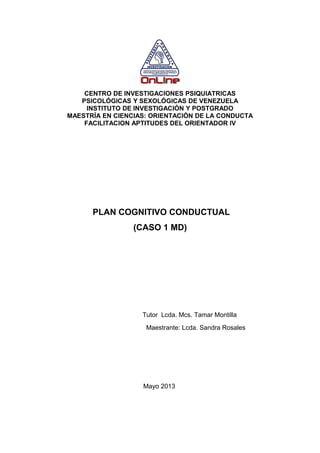 CENTRO DE INVESTIGACIONES PSIQUIATRICAS
PSICOLÓGICAS Y SEXOLÓGICAS DE VENEZUELA
INSTITUTO DE INVESTIGACIÓN Y POSTGRADO
MAESTRÍA EN CIENCIAS: ORIENTACIÓN DE LA CONDUCTA
FACILITACION APTITUDES DEL ORIENTADOR IV
PLAN COGNITIVO CONDUCTUAL
(CASO 1 MD)
Tutor Lcda. Mcs. Tamar Montilla
Maestrante: Lcda. Sandra Rosales
Mayo 2013
 