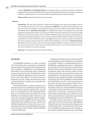 Fisioter Mov. 2013 jan/mar;26(1):87-94
Silva MAC, Dias JM, Silva MF, Mazuquin BF, Abrão T, Cardoso JR.
88
Introdução
A estabilidade dinâmica da coluna vertebral
está relacionada com a musculatura paraespinhal,
composta pelos músculos iliocostal, longuíssimo do
dorso, espinhais e multífidos (1, 2). Na fadiga dessa
musculatura, ocorre sobrecarga sobre os elementos
passivos responsáveis pela estabilidade da coluna
vertebral (cápsulas, ligamentos e discos interverte-
brais), o que causa danos a estruturas sensíveis à
distensão e dor (3). A fadiga excessiva desses mús-
culos paraespinhais é muitas vezes associada à dor
lombar crônica (4).
Estudos biomecânicos e clínicos mostram que os
músculos promovem a estabilização segmentar por
meio do controle motor da região neutra e que esta
pode ser recuperada dentro das limitações fisioló-
gicas por um controle muscular efetivo (5, 6). Em
indivíduos com lombalgia crônica observou-se, por
exame de ressonância magnética, 80% de degene-
ração dos músculos multífidos (7). Em função desse
desequilíbrio dos multífidos, diversos métodos são
utilizados atualmente na prática clínica para o for-
talecimento dos músculos estabilizadores da coluna,
entre eles, pode-se citar o Pilates, a Série de Williams
e o Spine Stabilization.
exercício. Resultados e considerações finais: Na comparação entre os exercícios, observaram-se diferenças
significativas para o músculo multífido a favor do exercício do método Pilates tanto na fase concêntrica quanto na
excêntrica, o que demonstra ser o exercício de melhor ativação elétrica para o músculo analisado.
[P]
Palavras-chave: Eletromiografia. Exercício. Fisioterapia.
[B]Abstract
Introduction: The back muscle weakness is related with the etiology of low back pain. Nowadays, there are
several methods the focus is on back muscle strengthening. Objectives: The purpose of this study was to com-
pare and analyze the multifidus muscle bilaterally during exercises of the Pilates method, Spine Stabilization
and Williams’ flexion. Materials and methods: Ten healthy female volunteers participated in the study. They
performed the leg pull front support exercise from the Pilates method, the quadruped exercise from the Spine
Stabilization and the fourth exercise from the additional Williams’ flexion. The signal was normalized by the
electromyographic peak of the dynamic activity and was adjusted to 2000 samples/s and filter with a frequen-
cy band from 20 to 450 Hz. ANOVA was used to verify differences between the exercises, the paired-sample t test
was used to compare activation between the right and left multifidus for each exercise. Results and conclu-
sion: When the exercises where compared, statistically significant differences were observed in the concentric
and eccentric phases for the Pilates exercise, showing that this exercise is the one who activates the muscula-
ture the most between the exercises evaluated.
[K]
Keywords: Electromyography. Exercises. Physical Therapy.
O Pilates é um método que tem sido bem difundi-
do na atualidade e possui vantagens como estimular
a circulação, melhorar o condicionamento físico, a
flexibilidade, a amplitude muscular e o alinhamento
postural (8, 9). Foi desenvolvido por Joseph Pilates
durante a Primeira Guerra Mundial e reúne conceitos
de ginástica, yoga, artes marciais e dança. O siste-
ma básico possui exercícios para todo o corpo e foca
principalmente o fortalecimento das musculaturas
abdominal e paravertebral e também a flexibilidade
da coluna (9, 10). A Série de Williams foi desenvolvida
por Paul Williams, em 1937, como um programa de
exercícios que tem como proposta reduzir a dor e
promover estabilidade de tronco em pacientes com
dor lombar crônica (11). O Spine Stabilization salienta
a importância da força, do controle e da resistência,
requerendo o uso de toda a musculatura do tronco
(12). Estudos demonstram que os exercícios do mé-
todo são mais eficientes em pacientes que possuem
instabilidade da coluna vertebral (13, 14).
Na prática clínica, é necessário o conhecimento
sobre quais exercícios oferecem maior dificuldade de
realização para que uma progressão adequada seja
realizada. Além disso, o uso de exercícios não é exclu-
sivo à reabilitação, sendo muitas vezes utilizado na
prevenção de condições dolorosas, como a lombalgia.
 
