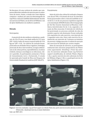 Fisioter Mov. 2013 jan/mar;26(1):87-94
Análise comparativa da atividade elétrica do músculo multífido durante exercícios do Pilates,
série de Williams e Spine Stabilization
89
Procedimento
Antes do início das coletas foi realizada a limpeza
com álcool 70% e tricotomia do local. Os eletrodos
foram posicionados sobre o músculo multífido no ní-
vel de L5, 3 cm de seu processo espinhoso seguindo
a recomendação SENIAM (Surface Electromyography
for the Non Invasive Assessment of Muscles). A dis-
tância intereletrodos foi de 2 cm, seguindo a di-
reção da fibra muscular. O eletrodo de referência
foi posicionado no processo estiloide da ulna do
membro superior não dominante. Foram realizadas
três repetições de cada exercício, com intervalo de
3 segundos entre elas. Entre cada exercício foi es-
tabelecido um intervalo de 5 minutos na tentativa
de prevenir a fadiga muscular. A ordem de execução
dos exercícios foi definida por sorteio simples.
Antes da execução do exercício, as participantes
realizaram dois exercícios preparatórios do Pilates
como aquecimento: Breathing e Prone hip exten-
sion. Os exercícios utilizados foram: Leg Pull front
support (modificado), do método Pilates (Figura
1-A), o quarto exercício da série adicional, da Série
de Williams (Figura 1-B) e o quadruped exercise do
Spine Stabilization (Figura 1-C).
Na literatura, há uma carência de estudos que com-
parem diferentes métodos de exercício para os exten-
sores do tronco. Assim, o estudo tem como objetivo
comparar e analisar por meio da eletromiografia de
superfícieomúsculomultífidobilateralmentedurante
um exercício de Pilates, um da Série de Williams e um
do Spine Stabilization em mulheres saudáveis.
Método
Participantes
A amostra foi de dez mulheres voluntárias, saudá-
veis, de 18 a 25 anos, com idade média de 21,5 anos
(DP = 0,64) e índice de massa corporal médio de 19,6
kg/cm2
(DP = 0,4). Os critérios de exclusão foram:
praticantes de atividades físicas regulares, lombalgia,
protrusão de disco intervertebral, cirurgias abdomi-
nais ou de coluna prévias, espondilolistese, escoliose
evidente, doenças neurológicas ou infecciosas, cân-
cer e gravidez. As participantes assinaram o Termo
de Consentimento Livre e Esclarecido. O estudo
foi aprovado pelo Comitê de Ética em Pesquisa da
Universidade Estadual de Londrina (CEP 266/07).
A
B
C
Figura 1- Exercícios analisados: Leg pull front support, do método Pilates (A); quarto exercício da série adicional, da Série de
Williams (B); e Quadruped exercise, do Spine Stabilization
Fonte: Lab. PAIFIT, 2013.
 