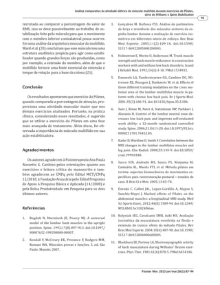 Fisioter Mov. 2013 jan/mar;26(1):87-94
Análise comparativa da atividade elétrica do músculo multífido durante exercícios do Pilates,
série de Williams e Spine Stabilization
93
3. Gonçalves M, Barbosa FSS. Análise de parâmetros
de força e resistência dos músculos eretores da es-
pinha lombar durante a realização de exercício iso-
métrico em diferentes níveis de esforço. Rev Bras
Med Esporte. 2005;11(2):109-14. doi:10.1590/
S1517-86922005000200003.
4. Holmstrom E, Moritz U, Andersson M. Trunk muscle
strength and back muscle endurance in construction
workers with and without low back disorders. Scand
J Rehabil Med. 1992;24(1):3-10. PMid:1534932.
5. Danneels LA, Vanderstraeten GG, Cambier DC, Wi-
tvrouw EE, Bourgois J, Dankaerts W, et al. Effects of
three different training modalities on the cross sec-
tional area of the lumbar multifidus muscle in pa-
tients with chronic low back pain. Br J Sports Med.
2001;35(3):186-91. doi:10.1136/bjsm.35.3.186.
6. Suni J, Rinne M, Natri A, Statistisian MP, Parkkari J,
Alaranta H. Control of the lumbar neutral zone de-
creases low back pain and improves self-evaluated
work ability: a 12-month randomized controlled
study. Spine. 2006;31:E611-20. doi:10.1097/01.brs.
0000231701.76452.05.
7. Kader D, Wardlaw D, Smith F. Correlation between the
MRI changes in the lumbar multifidus muscles and
leg pain. Clin Radiol. 2000;55:145-9. doi:10.1053/
crad.1999.0340.
8. Sacco ICN, Andrade MS, Souza PS, Nisiyama M,
Cantuária AL, Maeda FYI, et al. Método pilates em
revista: aspectos biomecânicos de movimentos es-
pecíficos para reestruturação postural – estudos de
caso. R Bras Ci e Mov. 2005;13:65-78.
9. Dorado C, Calbet JAL, Lopez-Gordillo A, Alayon S,
Sanchis-Moysi J. Marked effects of Pilates on the
abdominal muscles: a longitudinal MRI study. Med
Sci Sports Exerc. 2012;44(8):1589-94. doi:10.1249/
MSS.0b013e31824fb6ae.
10. Kolyniak IEG, Cavalcanti SMB, Aoki MS. Avaliação
isocinética da musculatura envolvida na flexão e
extensão do tronco: efeito do método Pilates. Rev
Bras Med Esporte. 2004;10(6):487-90. doi:10.1590/
S1517-86922004000600005.
11. Blackburn SE, Portney LG. Electromyographic activity
of back musculature during Williams' flexion exer-
cises. Phys Ther. 1981;61(6):878-5. PMid:6454146.
recrutado ao comparar a porcentagem do valor de
RMS, isso se deve possivelmente ao trabalho de es-
tabilização feito pelo músculo para que o movimento
com o membro inferior contralateral possa ocorrer.
Em uma análise da arquitetura muscular do multífido,
Wardetal.(20)concluíramqueessemúsculotemuma
estrutura anatômica propícia para agir como estabi-
lizador quando grandes forças são produzidas, como
por exemplo, a extensão do membro, além de que o
multífido fornece uma fonte essencial de extensão e
torque de rotação para a base da coluna (21).
Conclusão
Os resultados apontaram que exercício do Pilates,
quando comparada a porcentagem de ativação, pro-
porciona uma atividade muscular maior que nos
demais exercícios analisados. Portanto, na prática
clínica, considerando esses resultados, é sugerido
que se utilize o exercício do Pilates em uma fase
mais avançada de tratamento. Além disso, foi ob-
servada a importância do músculo multífido em sua
ação estabilizadora.
Agradecimentos
Os autores agradecem à Fisioterapeuta Ana Paula
Rossetto G. Cardoso pelas orientações quanto aos
exercícios e leitura crítica do manuscrito e tam-
bém agradecem ao CNPq pelo Edital MCT/CNPq
12/2010, à Fundação Araucária pelo Edital Programa
de Apoio à Pesquisa Básica e Aplicada (14/2008) e
pela Bolsa Produtividade em Pesquisa para os dois
últimos autores.
Referências
1. Bogduk N, Macintosh JE, Pearcy MJ. A universal
model of the lumbar back muscles in the upright
position. Spine. 1992;17(8):897-913. doi:10.1097/
00007632-199208000-00007.
2. Kendall F, McCreary EK, Provance P, Rodgers MM,
Romani WA. Músculos provas e funções. 5. ed. São
Paulo: Manole; 2007.
 