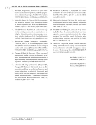 Fisioter Mov. 2013 jan/mar;26(1):87-94
Silva MAC, Dias JM, Silva MF, Mazuquin BF, Abrão T, Cardoso JR.
94
18. Macdonald DA, Moseley GL, Hodges PW. The lumbar
multifidus: does the evidence support clinical be-
liefs? Man Ther. 2006;11(4):254-63. doi:10.1016/j.
math.2006.02.004.
19. Ekstrom RA, Osborn RW, Hauer PL. Surface elec-
tromyographic analysis of the low back muscles du-
ring rehabilitation exercises. J Orthop Sports Phys
Ther. 2008;28:736-45.
20. Ward SR, Kim CW, Eng CM, Gottschalk IV LJ, Tomiya
A, Garfin, SR, et al. Architectural analysis and intra-
operative measurements demonstrate the unique
design of the multifidus muscle for lumbar spine
stability. J Bone Joint Surg Am. 2009;91(1):176-85.
doi:10.2106/JBJS.G.01311.
21. Tateuchi H, Taniguchi M, Mori N, Ichihashi N. Balance
of hip and trunk muscle activity is associated with
increased anterior pelvic tilt during prone hip ex-
tension. J Electromyogr Kinesiol. 2012;22(3):391-7.
doi:10.1016/j.jelekin.2012.03.003.
Recebido: 19/07/2012
Received: 07/19/2012
Aprovado: 10/01/2013
Approved: 01/10/2013
12. McGill SM, Karpowicz A. Exercises for spine stabi-
lization: motion/motor patterns, stability progres-
sions, and clinical technique. Arch Phys Med Rehabil.
2009;90(1):118-26. doi:10.1016/j.apmr.2008.06.026.
13. Souza GM, Baker LL, Powers CM. Electromyogra-
phic activity of selected trunk muscles during spi-
ne stabilization exercises. Arch Phys Med Rehabil.
2001;82(11):1551-7. doi:10.1053/apmr.2001.26082.
14. Fritz JM, Whitman JM, Childs JD. Lumbar spine seg-
mental mobility assessment: an examination of va-
lidity for determining intervention strategies in pa-
tients with low back pain. Arch Phys Med Rehabil.
2005;86:1745-52. doi:10.1016/j.apmr.2005.03.028.
15. Menacho MO, Obara K, Conceição JS, Chitolina ML,
Krantz DR, Silva AS, et al. Electromyographic effect
of mat Pilates exercise on the back muscle activity of
healthy adult females. J Manipulative Physiol Ther.
2010;33(9):672-8. doi:10.1016/j.jmpt.2010.08.012.
16. Flanagan SP, Kulig K, Clinresnet P. Time courses of
adaptation in lumbar extensor performance of pa-
tients with a single-level microdiscectomy during a
physical therapy exercise program. J Orthop Sports
Phys Ther. 2010;40(6):336-44. PMid:20479532.
17. Selkowitz DM, Kulig K, Clinresnet P, Poppert EM,
Flanagan SP, Matthews ND, Beneck GJ, et al. The
immediate and long-term effects of exercise and
patient education on physical, functional, and
quality-of-life outcome measures after single-level
lumbar microdiscectomy: a randomized controlled
trial protocol. BMC Musculoskelet Disord, 2006;7:70.
doi:10.1186/1471-2474-7-70.
 