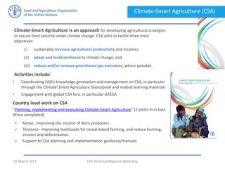 Climate-Smart Agriculture is an approach for developing agricultural strategies
to secure food security under climate change. CSA aims to tackle three main
objectives:
(i) sustainably increase agricultural productivity and incomes;
(ii) adapt and build resilience to climate change; and
(iii) reduce and/or remove greenhouse gas emissions, where possible.
Activities include:
• Coordinating FAO’s knowledge generation and management on CSA, in particular
through the Climate-Smart Agriculture Sourcebook and related learning materials
• Engagement with global CSA fora, in particular GACSA
Country level work on CSA
“Planning, implementing and evaluating Climate-Smart Agriculture” (2 pilots in in East
Africa completed)
 Kenya - Improving the income of dairy producers
 Tanzania - Improving livelihoods for cereal-based farming, and reduce burning,
erosion and deforestation
 Support to CSA planning and implementation guidance/manuals
Climate-Smart Agriculture (CSA)
LEG Technical Regional Workshop01 March 2017
 