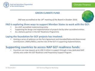 FAO was accredited at the 14th meeting of the Board in October 2016.
FAO is exploring three ways to support Member States to work with the GCF:
• As a GCF-accredited implementing entity.
• Supporting the design and implementation of projects led by other accredited entities.
• As a delivery partner in the GCF Readiness Programme.
Laying the foundation for GCF projects has involved:
• Hosting a series of webinars on the Paris Agreement and Intended/Nationally Determined
Contributions (INDCs/NDCs), and the role of the GCF in supporting implementation;
Supporting countries to access NAP GCF readiness funds:
• Countries can now request up to USD 3 million in support through a new, dedicated NAP
activity area under the GCF Readiness and Preparatory Support Program.
GREEN CLIMATE FUND
Climate Finance
LEG Technical Regional Workshop01 March 2017
 