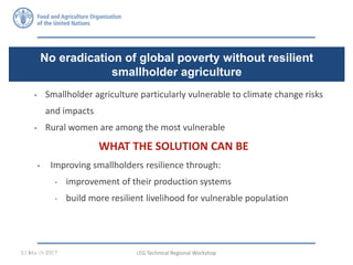  Smallholder agriculture particularly vulnerable to climate change risks
and impacts
 Rural women are among the most vulnerable
LEG Technical Regional Workshop01 March 2017
No eradication of global poverty without resilient
smallholder agriculture
FAO Economic and Social Development Department 9 / 30
 Improving smallholders resilience through:
• improvement of their production systems
• build more resilient livelihood for vulnerable population
WHAT THE SOLUTION CAN BE
 