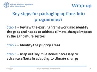 Key steps for packaging options into
programmes?
Step 1 – Review the existing framework and identify
the gaps and needs to address climate change impacts
in the agriculture sectors
Step 2 – Identify the priority areas
Step 3 – Map out key milestones necessary to
advance efforts in adapting to climate change
This is the name of the Conference 2618 May 2015
Wrap-up
 