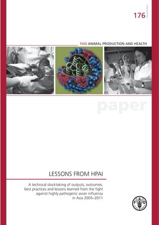 paper
ISSN0254-6019
176
FAO ANIMAL PRODUCTION AND HEALTH
A technical stocktaking of outputs, outcomes,
best practices and lessons learned from the ﬁght
against highly pathogenic avian inﬂuenza
in Asia 2005–2011
LESSONS FROM HPAI
 