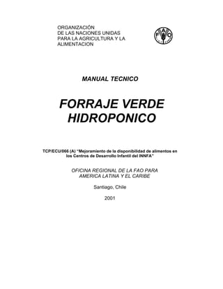 ORGANIZACIÓN
       DE LAS NACIONES UNIDAS
       PARA LA AGRICULTURA Y LA
       ALIMENTACION




                   MANUAL TECNICO



        FORRAJE VERDE
         HIDROPONICO

TCP/ECU/066 (A) “Mejoramiento de la disponibilidad de alimentos en
          los Centros de Desarrollo Infantil del INNFA”


              OFICINA REGIONAL DE LA FAO PARA
                 AMERICA LATINA Y EL CARIBE

                         Santiago, Chile

                              2001
 