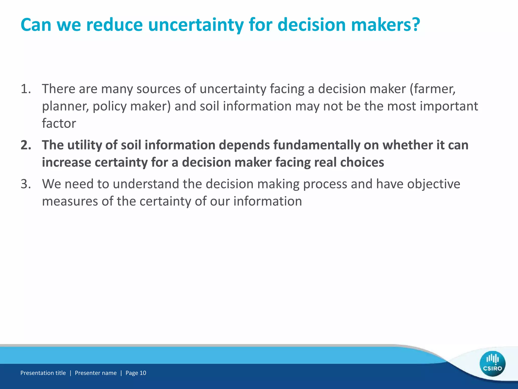 Can we reduce uncertainty for decision makers?
1. There are many sources of uncertainty facing a decision maker (farmer,
planner, policy maker) and soil information may not be the most important
factor
2. The utility of soil information depends fundamentally on whether it can
increase certainty for a decision maker facing real choices
3. We need to understand the decision making process and have objective
measures of the certainty of our information
Presentation title | Presenter name | Page 10
 