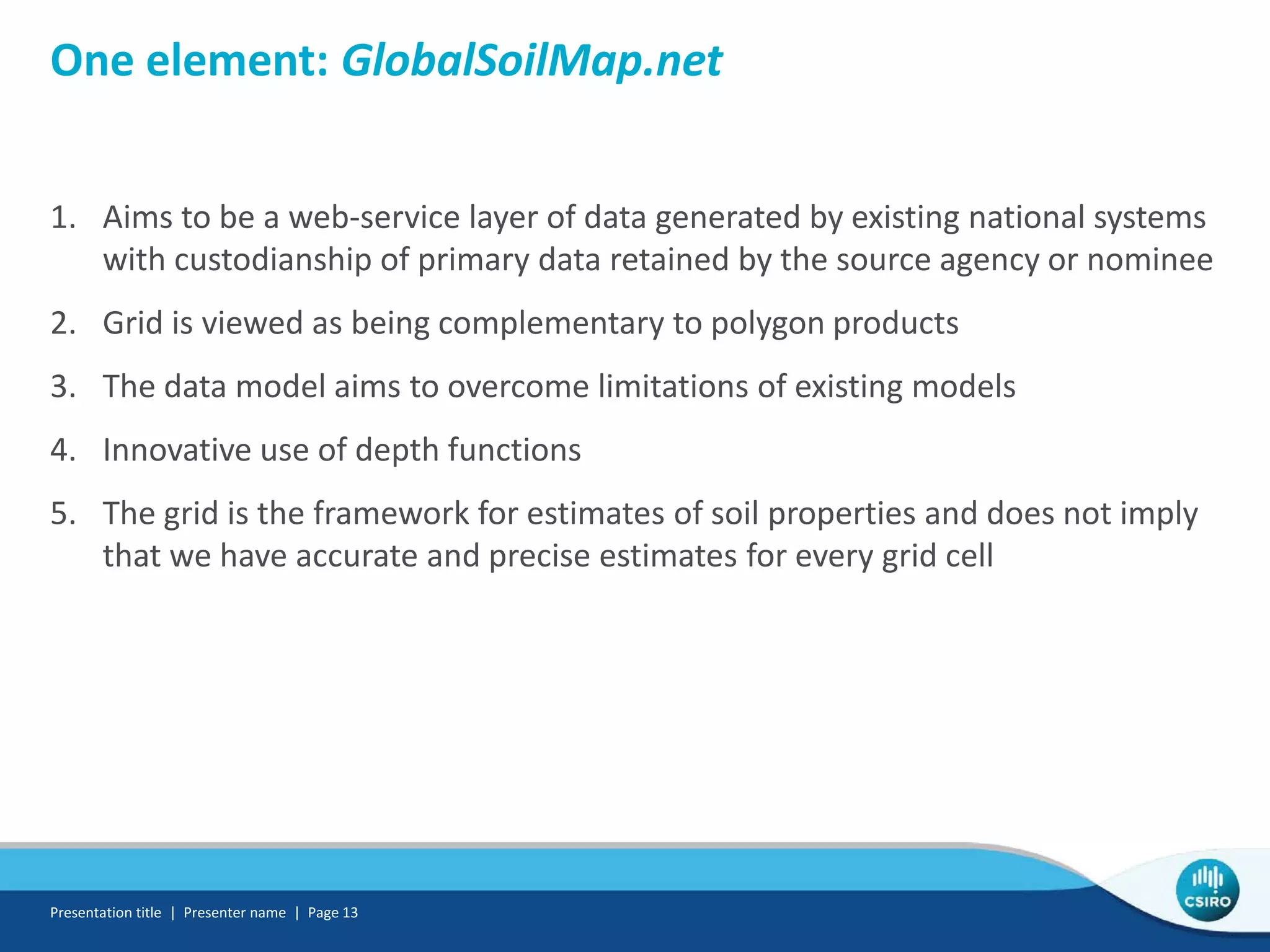 One element: GlobalSoilMap.net
1. Aims to be a web-service layer of data generated by existing national systems
with custodianship of primary data retained by the source agency or nominee
2. Grid is viewed as being complementary to polygon products
3. The data model aims to overcome limitations of existing models
4. Innovative use of depth functions
5. The grid is the framework for estimates of soil properties and does not imply
that we have accurate and precise estimates for every grid cell
Presentation title | Presenter name | Page 13
 