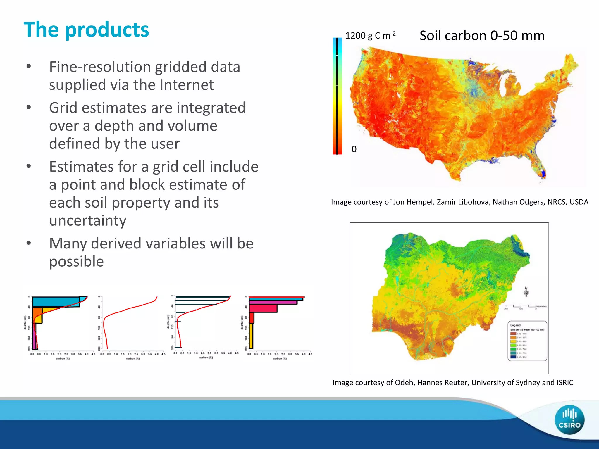 The products
• Fine-resolution gridded data
supplied via the Internet
• Grid estimates are integrated
over a depth and volume
defined by the user
• Estimates for a grid cell include
a point and block estimate of
each soil property and its
uncertainty
• Many derived variables will be
possible
1200 g C m-2
0
Soil carbon 0-50 mm
Image courtesy of Jon Hempel, Zamir Libohova, Nathan Odgers, NRCS, USDA
Image courtesy of Odeh, Hannes Reuter, University of Sydney and ISRIC
 