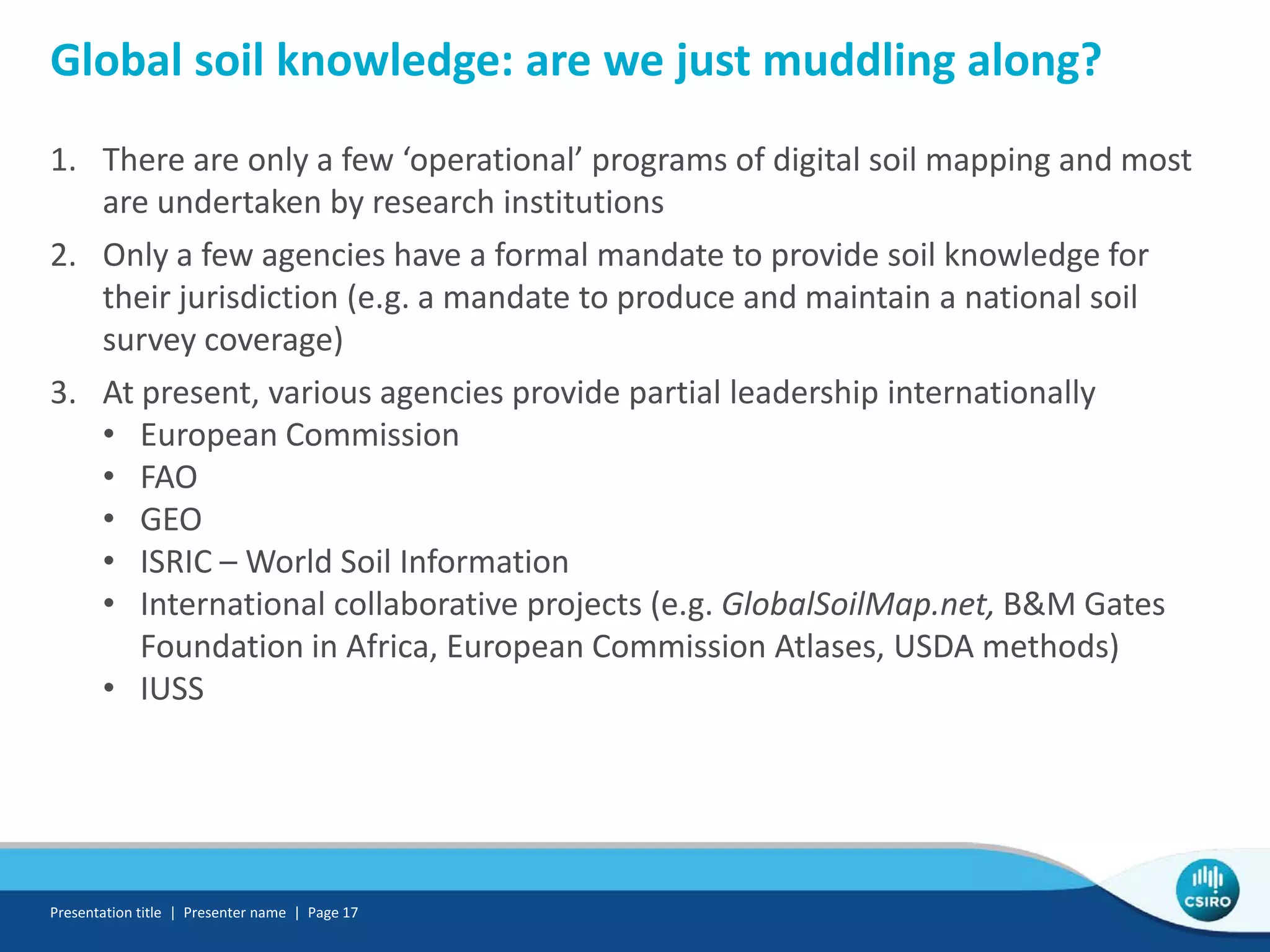 Global soil knowledge: are we just muddling along?
1. There are only a few ‘operational’ programs of digital soil mapping and most
are undertaken by research institutions
2. Only a few agencies have a formal mandate to provide soil knowledge for
their jurisdiction (e.g. a mandate to produce and maintain a national soil
survey coverage)
3. At present, various agencies provide partial leadership internationally
• European Commission
• FAO
• GEO
• ISRIC – World Soil Information
• International collaborative projects (e.g. GlobalSoilMap.net, B&M Gates
Foundation in Africa, European Commission Atlases, USDA methods)
• IUSS
Presentation title | Presenter name | Page 17
 
