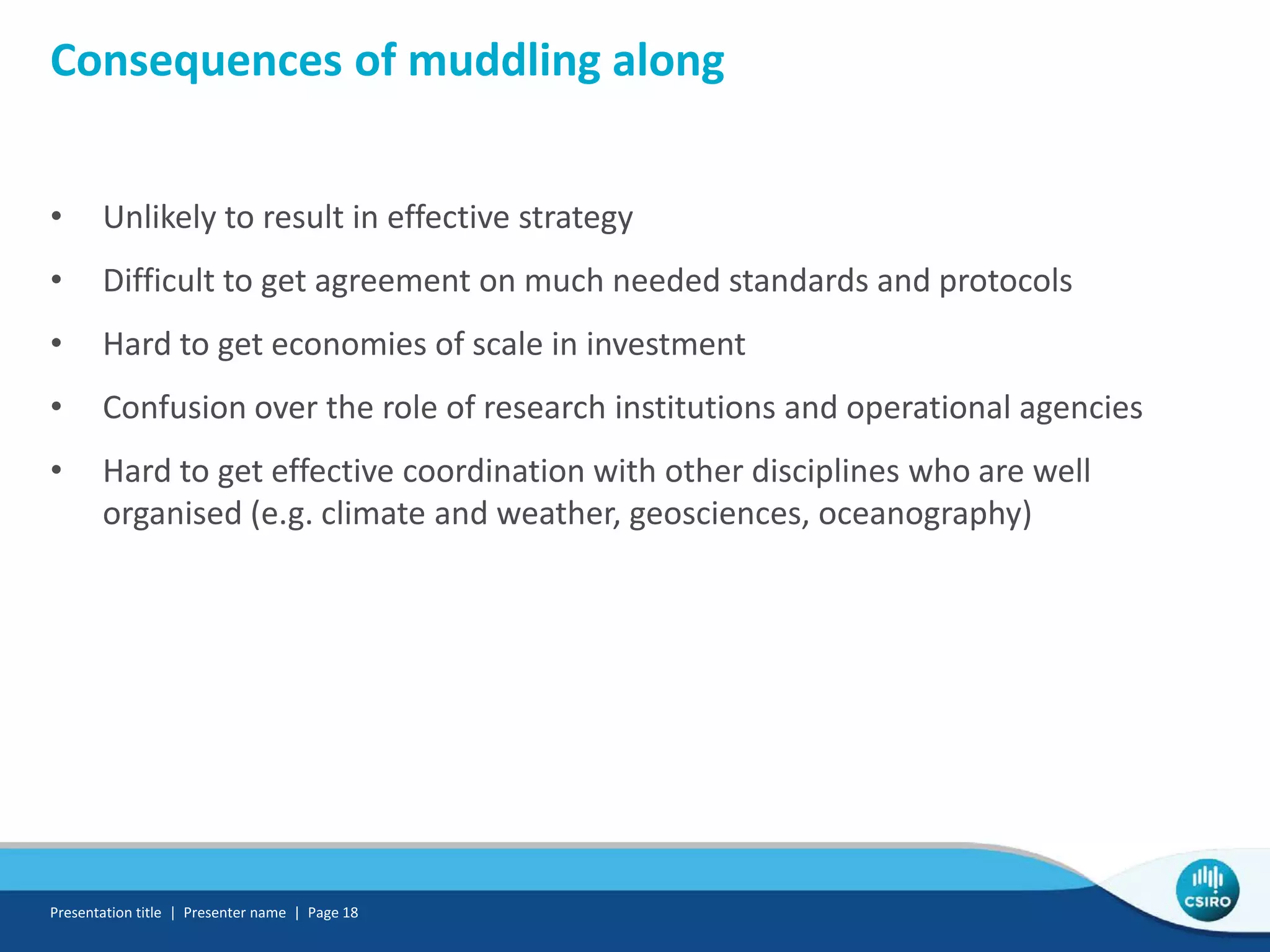Consequences of muddling along
• Unlikely to result in effective strategy
• Difficult to get agreement on much needed standards and protocols
• Hard to get economies of scale in investment
• Confusion over the role of research institutions and operational agencies
• Hard to get effective coordination with other disciplines who are well
organised (e.g. climate and weather, geosciences, oceanography)
Presentation title | Presenter name | Page 18
 