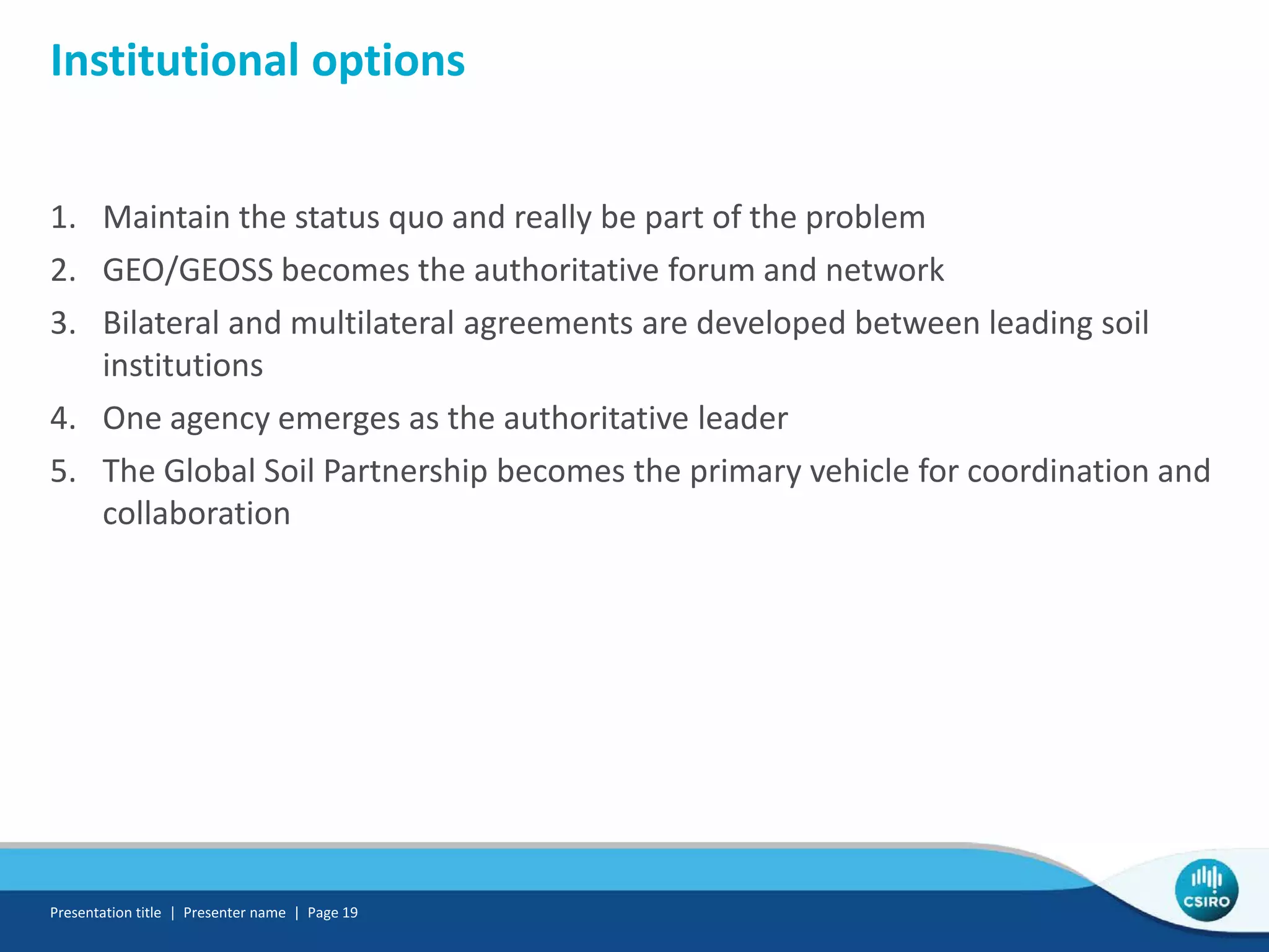 Institutional options
1. Maintain the status quo and really be part of the problem
2. GEO/GEOSS becomes the authoritative forum and network
3. Bilateral and multilateral agreements are developed between leading soil
institutions
4. One agency emerges as the authoritative leader
5. The Global Soil Partnership becomes the primary vehicle for coordination and
collaboration
Presentation title | Presenter name | Page 19
 