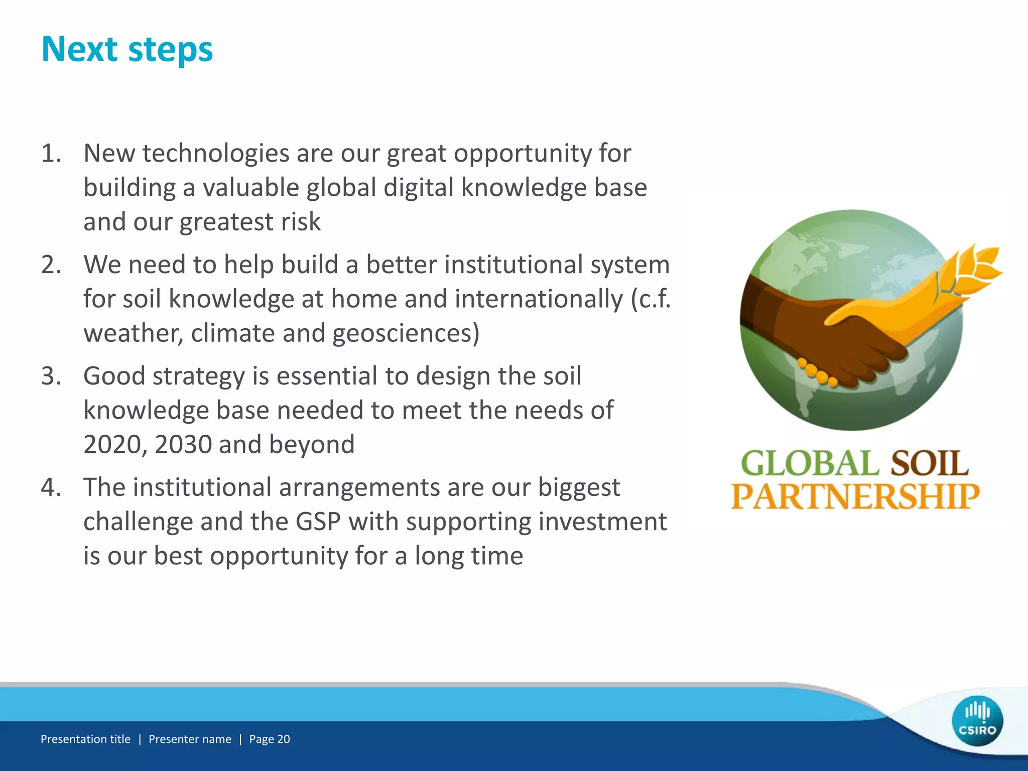 Next steps
1. New technologies are our great opportunity for
building a valuable global digital knowledge base
and our greatest risk
2. We need to help build a better institutional system
for soil knowledge at home and internationally (c.f.
weather, climate and geosciences)
3. Good strategy is essential to design the soil
knowledge base needed to meet the needs of
2020, 2030 and beyond
4. The institutional arrangements are our biggest
challenge and the GSP with supporting investment
is our best opportunity for a long time
Presentation title | Presenter name | Page 20
 