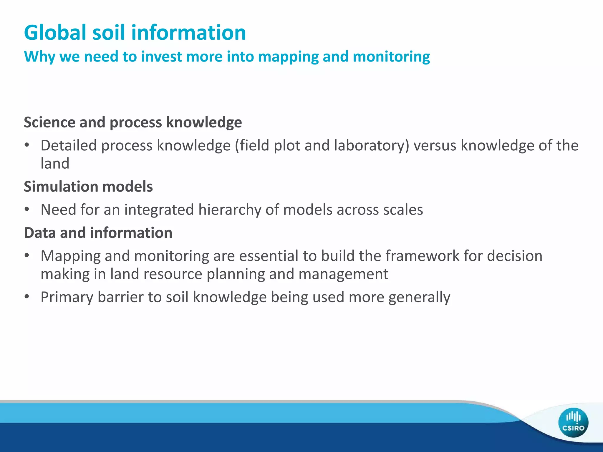 Global soil information
Why we need to invest more into mapping and monitoring
Science and process knowledge
• Detailed process knowledge (field plot and laboratory) versus knowledge of the
land
Simulation models
• Need for an integrated hierarchy of models across scales
Data and information
• Mapping and monitoring are essential to build the framework for decision
making in land resource planning and management
• Primary barrier to soil knowledge being used more generally
 