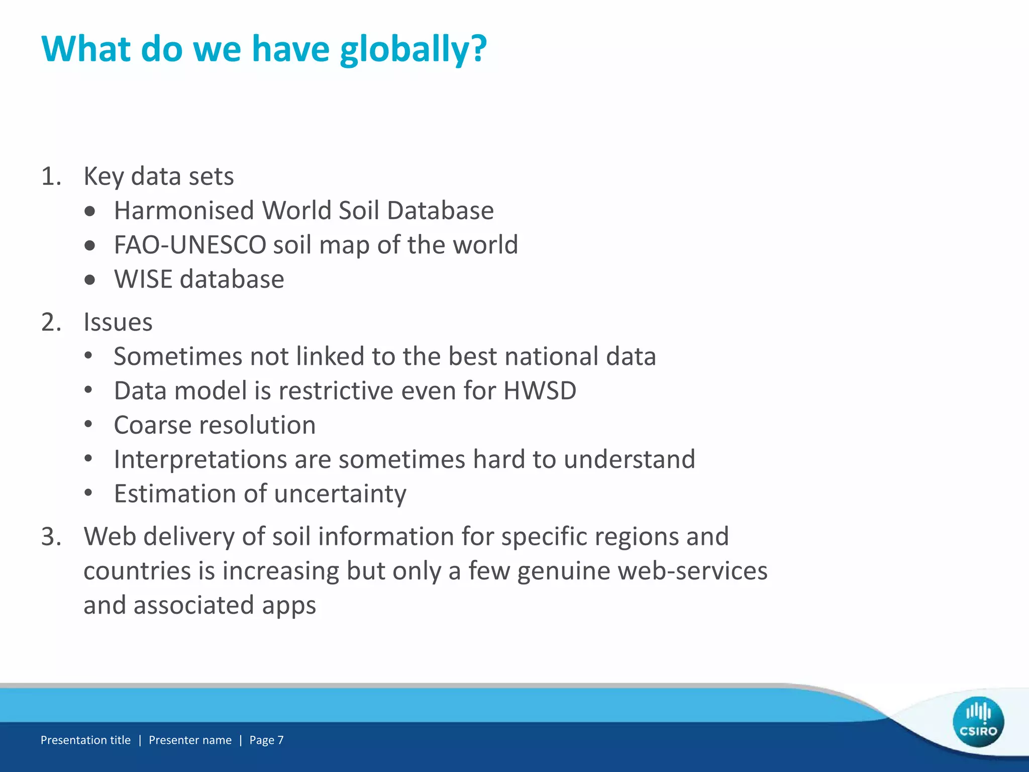 What do we have globally?
1. Key data sets
• Harmonised World Soil Database
• FAO-UNESCO soil map of the world
• WISE database
2. Issues
• Sometimes not linked to the best national data
• Data model is restrictive even for HWSD
• Coarse resolution
• Interpretations are sometimes hard to understand
• Estimation of uncertainty
3. Web delivery of soil information for specific regions and
countries is increasing but only a few genuine web-services
and associated apps
Presentation title | Presenter name | Page 7
 