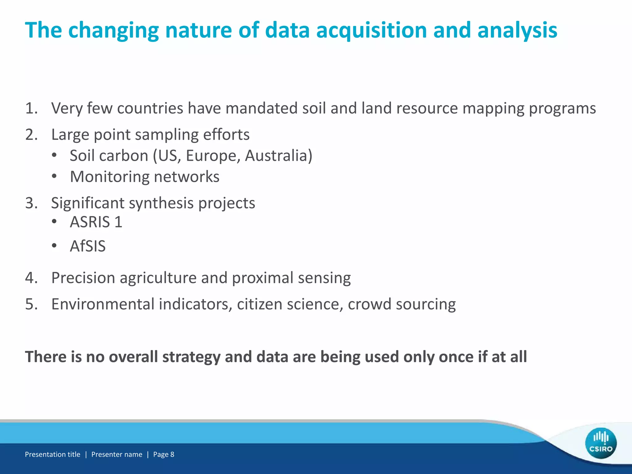 The changing nature of data acquisition and analysis
1. Very few countries have mandated soil and land resource mapping programs
2. Large point sampling efforts
• Soil carbon (US, Europe, Australia)
• Monitoring networks
3. Significant synthesis projects
• ASRIS 1
• AfSIS
4. Precision agriculture and proximal sensing
5. Environmental indicators, citizen science, crowd sourcing
There is no overall strategy and data are being used only once if at all
Presentation title | Presenter name | Page 8
 