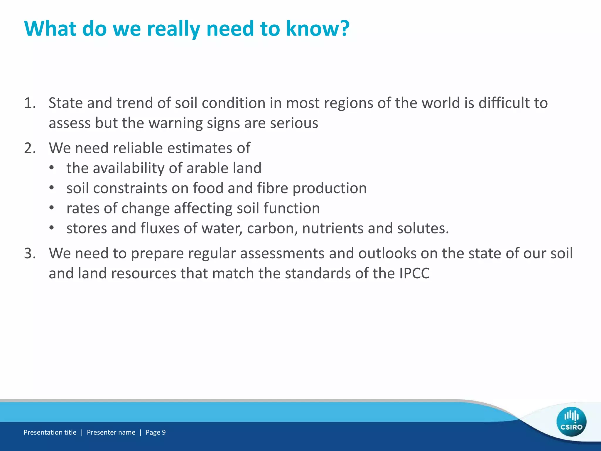 What do we really need to know?
1. State and trend of soil condition in most regions of the world is difficult to
assess but the warning signs are serious
2. We need reliable estimates of
• the availability of arable land
• soil constraints on food and fibre production
• rates of change affecting soil function
• stores and fluxes of water, carbon, nutrients and solutes.
3. We need to prepare regular assessments and outlooks on the state of our soil
and land resources that match the standards of the IPCC
Presentation title | Presenter name | Page 9
 