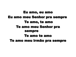Eu amo, eu amo      Eu amo meu Senhor pra sempre        Te amo, te amo       Te amo meu Senhor pra sempre              Te amo te amo      Te amo meu irmão pra sempre