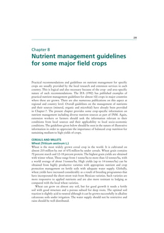 235

Chapter 8

Nutrient management guidelines
for some major field crops
Practical recommendations and guidelines on nutrient management for specific
crops are usually provided by the local research and extension services in each
country. This is logical and also necessary because of the crop- and area-specific
nature of such recommendations. The IFA (1992) has published examples of
practical nutrient management guidelines for almost 100 crops in major countries
where these are grown. There are also numerous publications on this aspect at
regional and country level. Overall guidelines on the management of nutrients
and their sources (mineral, organic and microbial) have already been provided
in Chapter 7. The present chapter provides some crop-specific information on
nutrient management including diverse nutrient sources as part of INM. Again,
extension workers or farmers should seek the information relevant to their
conditions from local sources and their applicability to local socio-economic
conditions. The guidelines given below should be seen in the nature of illustrative
information in order to appreciate the importance of balanced crop nutrition for
sustaining medium to high yields of crops.
CEREALS AND MILLETS
Wheat (Triticum aestivum L.)
Wheat is the most widely grown cereal crop in the world. It is cultivated on
almost 215 million ha out of 670 million ha under cereals. Wheat grain contains
70 percent starch and 12–18 percent protein. The highest grain yields are obtained
with winter wheat. These range from 1 tonne/ha to more than 12 tonnes/ha, with
a world average of about 3 tonnes/ha. High yields (up to 14 tonnes/ha) can be
obtained from highly productive varieties with appropriate nutrient and crop
protection management on fertile soils with adequate water supply. Globally,
wheat yields have increased considerably as a result of breeding programmes that
have incorporated the short-straw trait from Mexican varieties. Such varieties are
more responsive to applied nutrients and are also more resistant to lodging as
compared with the local wheat varieties.
Wheat can grow on almost any soil, but for good growth it needs a fertile
soil with good structure and a porous subsoil for deep roots. The optimal soil
reaction is slightly acid to neutral although it can be grown successfully in alkaline
calcareous soils under irrigation. The water supply should not be restrictive and
rains should be well distributed.

 