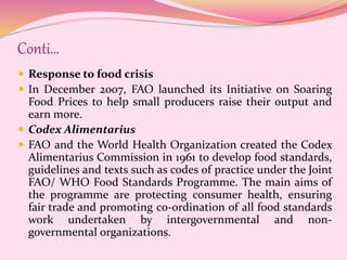 Conti…
 Response to food crisis
 In December 2007, FAO launched its Initiative on Soaring
Food Prices to help small producers raise their output and
earn more.
 Codex Alimentarius
 FAO and the World Health Organization created the Codex
Alimentarius Commission in 1961 to develop food standards,
guidelines and texts such as codes of practice under the Joint
FAO/ WHO Food Standards Programme. The main aims of
the programme are protecting consumer health, ensuring
fair trade and promoting co-ordination of all food standards
work undertaken by intergovernmental and non-
governmental organizations.
 