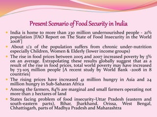 Present Scenario of FoodSecurity in India
 India is home to more than 230 million undernourished people - 21%
population [FAO Report on The State of Food Insecurity in the World
2008’]
 About 1/2 of the population suffers from chronic under-nutrition
especially Children, Women & Elderly (lower income groups)
 The rise in food prices between 2005 and 2007 increased poverty by 3%
on an average. Extrapolating these results globally suggest that as a
result of the rise in food prices, total world poverty may have increased
by 73-105 million people [A recent study by World Bank -2008 in 8
countries]
 The rising prices have increased 41 million hungry in Asia and 24
million hungry in Sub-Saharan Africa
 Among the farmers, 84% are marginal and small farmers operating not
more than 2 hectares of land
 States facing problem of food insecurity-Uttar Pradesh (eastern and
south-eastern parts), Bihar, Jharkhand, Orissa, West Bengal,
Chhattisgarh, parts of Madhya Pradesh and Maharashtra
 