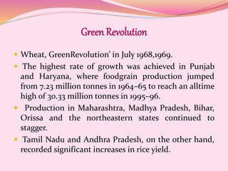 Green Revolution
 Wheat, GreenRevolution’ in July 1968,1969.
 The highest rate of growth was achieved in Punjab
and Haryana, where foodgrain production jumped
from 7.23 million tonnes in 1964–65 to reach an alltime
high of 30.33 million tonnes in 1995–96.
 Production in Maharashtra, Madhya Pradesh, Bihar,
Orissa and the northeastern states continued to
stagger.
 Tamil Nadu and Andhra Pradesh, on the other hand,
recorded significant increases in rice yield.
 