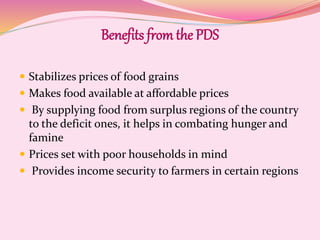Benefits from the PDS
 Stabilizes prices of food grains
 Makes food available at affordable prices
 By supplying food from surplus regions of the country
to the deficit ones, it helps in combating hunger and
famine
 Prices set with poor households in mind
 Provides income security to farmers in certain regions
 