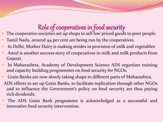 Role of cooperatives in foodsecurity
 The cooperative societies set up shops to sell low priced goods to poor people.
 Tamil Nadu, around 94 per cent are being run by the cooperatives.
 In Delhi, Mother Dairy is making strides in provision of milk and vegetables
 Amul is another success story of cooperatives in milk and milk products from
Gujarat.
 In Maharashtra, Academy of Development Science ADS organises training
and capacity building programmes on food security for NGOs.
 Grain Banks are now slowly taking shape in different parts of Maharashtra.
ADS efforts to set up Grain Banks, to facilitate replication through other NGOs
and to influence the Government’s policy on food security are thus paying
rich dividends.
 The ADS Grain Bank programme is acknowledged as a successful and
innovative food security intervention.
 