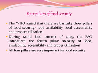 Four pillars of food security
 The WHO stated that there are basically three pillars
of food security- food availability, food accessibility
and proper utilization
 During world food summit of 2009, the FAO
introduced the fourth pillar: stability of food,
availability, accessibility and proper utilization
 All four pillars are very important for food security
 