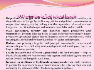 FAO priorities to fight against hunger Help eliminate hunger, food insecurity and malnutrition – contribute to
the eradication of hunger by facilitating policies and political commitments to
support food security and by making sure that up-to-date information about
hunger and nutrition challenges and solutions is available and accessible.
 Make agriculture, forestry and fisheries more productive and
sustainable – promote evidence-based policies and practices to support highly
productive agricultural sectors (crops, livestock, forestry and fisheries), while
ensuring that the natural resource base does not suffer in the process.
 Reduce rural poverty – help the rural poor gain access to the resources and
services they need – including rural employment and social protection – to
forge a path out of poverty.
 Enable inclusive and efficient agricultural and food systems – help to
build safe and efficient food systems that support smallholder agriculture and
reduce poverty and hunger in rural areas.
 Increase the resilience of livelihoods to threats and crises – help countries
to prepare for natural and human-caused disasters by reducing their risk and
enhancing the resilience of their food and agricultural systems.
 
