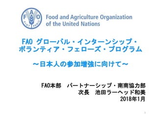 FAO本部 パートナーシップ・南南協力部
次長 池田ラーヘッド和美
2018年1月
FAO グローバル・インターンシップ・
ボランティア・フェローズ・プログラム
～日本人の参加増強に向けて～
1
 