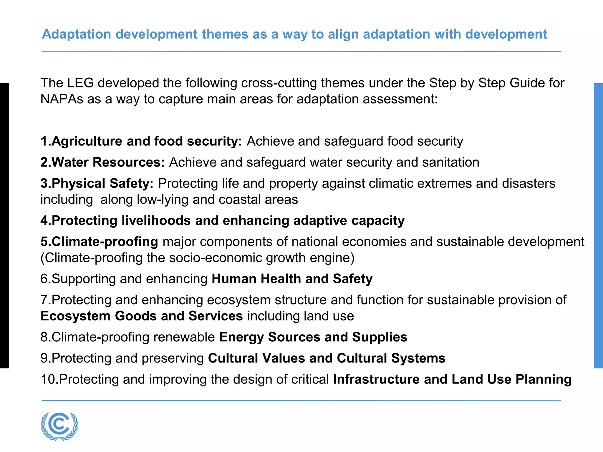 Adaptation development themes as a way to align adaptation with development
The LEG developed the following cross-cutting themes under the Step by Step Guide for
NAPAs as a way to capture main areas for adaptation assessment:
1.Agriculture and food security: Achieve and safeguard food security
2.Water Resources: Achieve and safeguard water security and sanitation
3.Physical Safety: Protecting life and property against climatic extremes and disasters
including along low-lying and coastal areas
4.Protecting livelihoods and enhancing adaptive capacity
5.Climate-proofing major components of national economies and sustainable development
(Climate-proofing the socio-economic growth engine)
6.Supporting and enhancing Human Health and Safety
7.Protecting and enhancing ecosystem structure and function for sustainable provision of
Ecosystem Goods and Services including land use
8.Climate-proofing renewable Energy Sources and Supplies
9.Protecting and preserving Cultural Values and Cultural Systems
10.Protecting and improving the design of critical Infrastructure and Land Use Planning
 