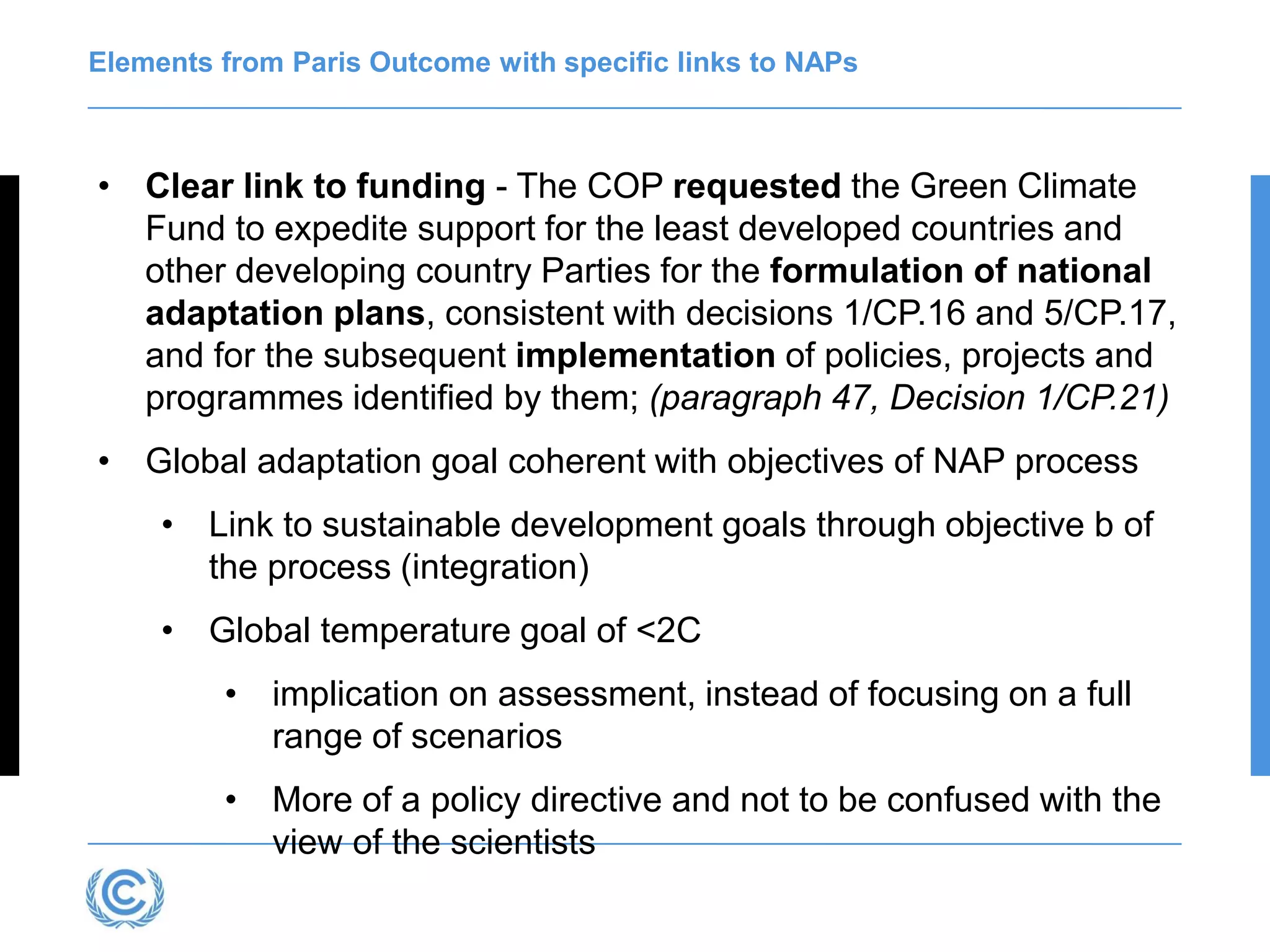 Elements from Paris Outcome with specific links to NAPs
• Clear link to funding - The COP requested the Green Climate
Fund to expedite support for the least developed countries and
other developing country Parties for the formulation of national
adaptation plans, consistent with decisions 1/CP.16 and 5/CP.17,
and for the subsequent implementation of policies, projects and
programmes identified by them; (paragraph 47, Decision 1/CP.21)
• Global adaptation goal coherent with objectives of NAP process
• Link to sustainable development goals through objective b of
the process (integration)
• Global temperature goal of <2C
• implication on assessment, instead of focusing on a full
range of scenarios
• More of a policy directive and not to be confused with the
view of the scientists
 