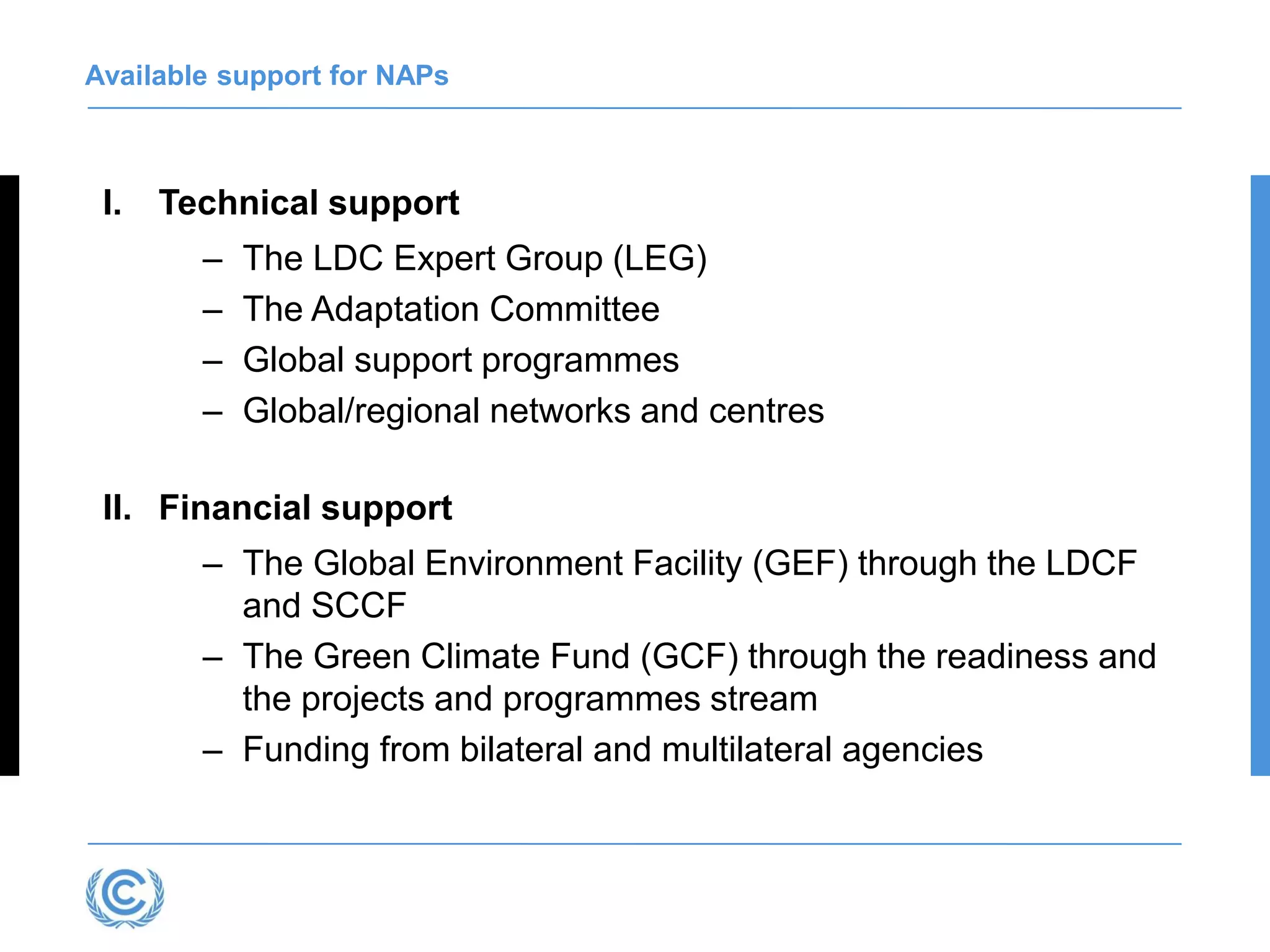 Available support for NAPs
I. Technical support
– The LDC Expert Group (LEG)
– The Adaptation Committee
– Global support programmes
– Global/regional networks and centres
II. Financial support
– The Global Environment Facility (GEF) through the LDCF
and SCCF
– The Green Climate Fund (GCF) through the readiness and
the projects and programmes stream
– Funding from bilateral and multilateral agencies
 